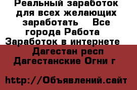 Реальный заработок для всех желающих заработать. - Все города Работа » Заработок в интернете   . Дагестан респ.,Дагестанские Огни г.